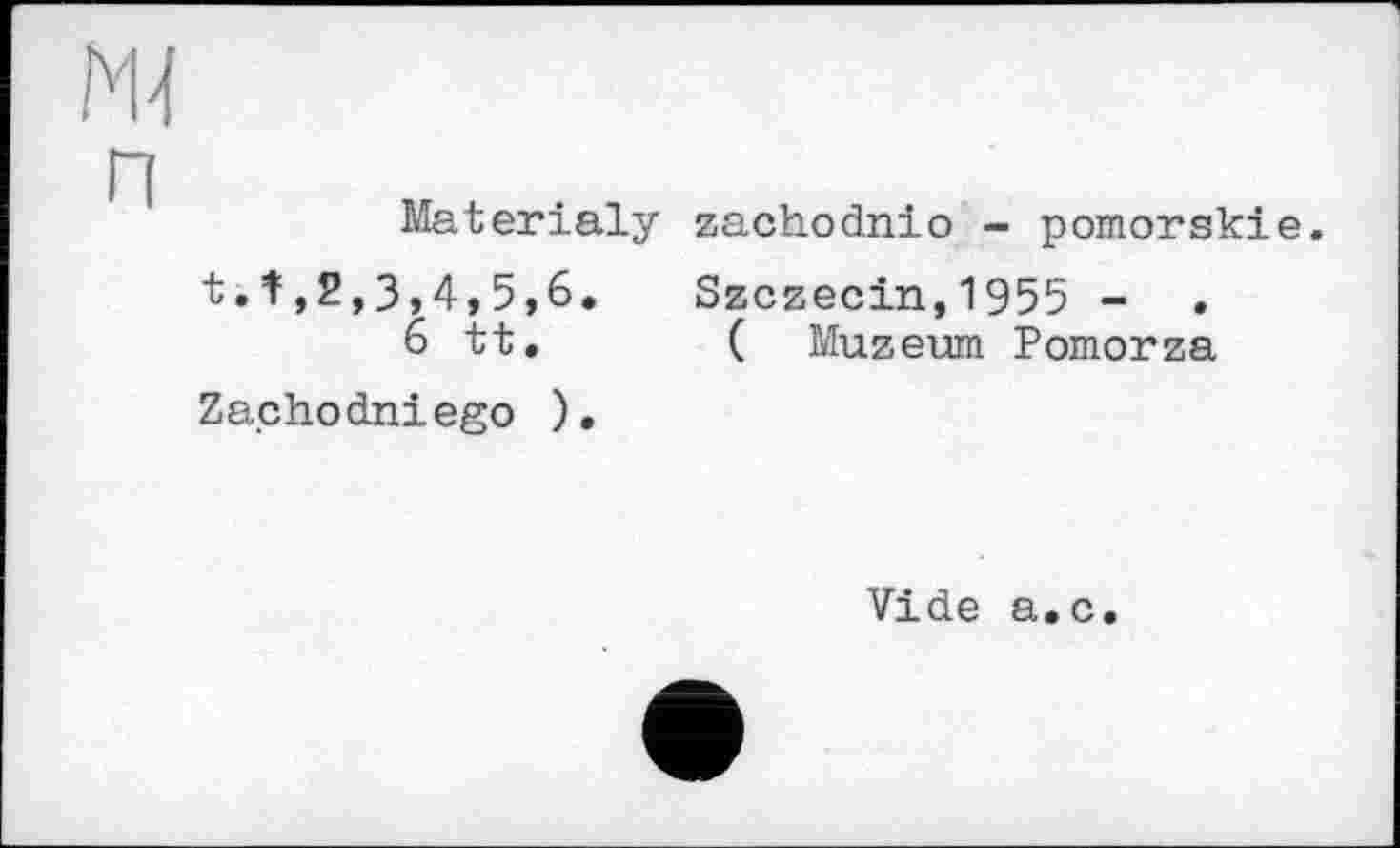 ﻿Materialy t.f,2,3,4,5,6.
6 tt. Za.chodniego ).
zachodnio - pomorskie.
Szczecin,1955 - .
( Muzeum Pomorza
Vide a.c.